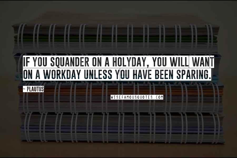 Plautus Quotes: If you squander on a holyday, you will want on a workday unless you have been sparing.