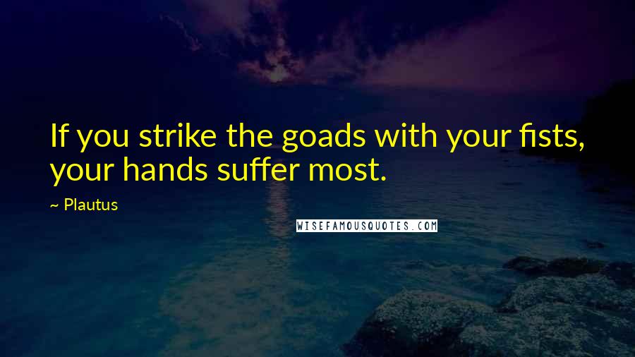 Plautus Quotes: If you strike the goads with your fists, your hands suffer most.