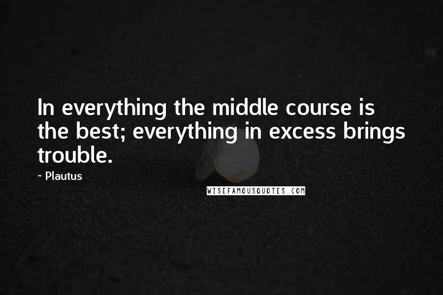 Plautus Quotes: In everything the middle course is the best; everything in excess brings trouble.