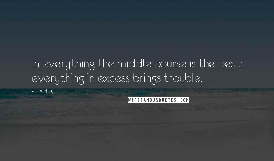 Plautus Quotes: In everything the middle course is the best; everything in excess brings trouble.