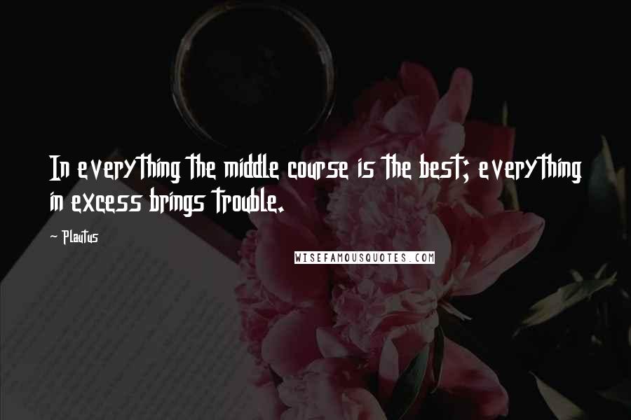 Plautus Quotes: In everything the middle course is the best; everything in excess brings trouble.