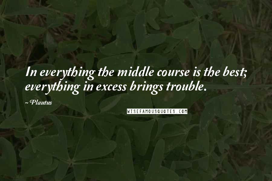 Plautus Quotes: In everything the middle course is the best; everything in excess brings trouble.