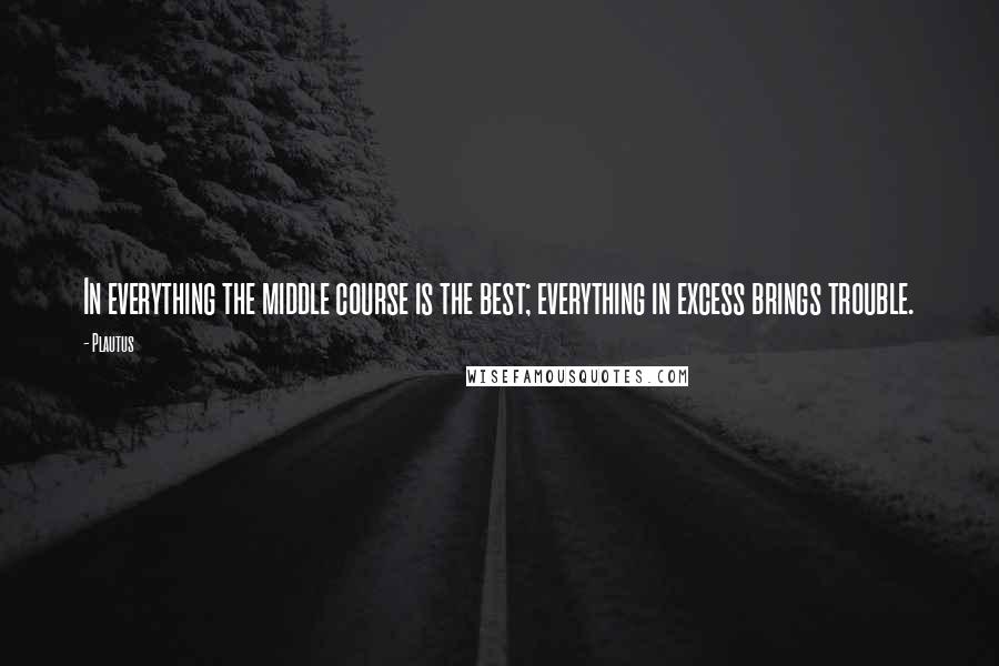 Plautus Quotes: In everything the middle course is the best; everything in excess brings trouble.