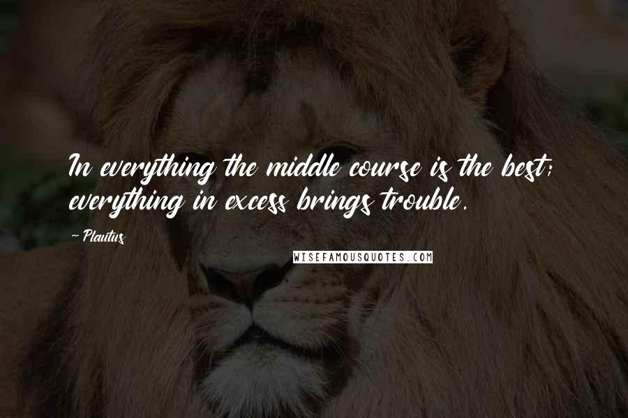 Plautus Quotes: In everything the middle course is the best; everything in excess brings trouble.