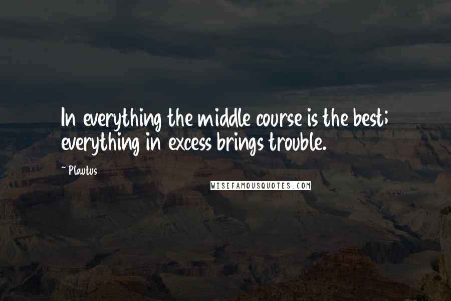 Plautus Quotes: In everything the middle course is the best; everything in excess brings trouble.