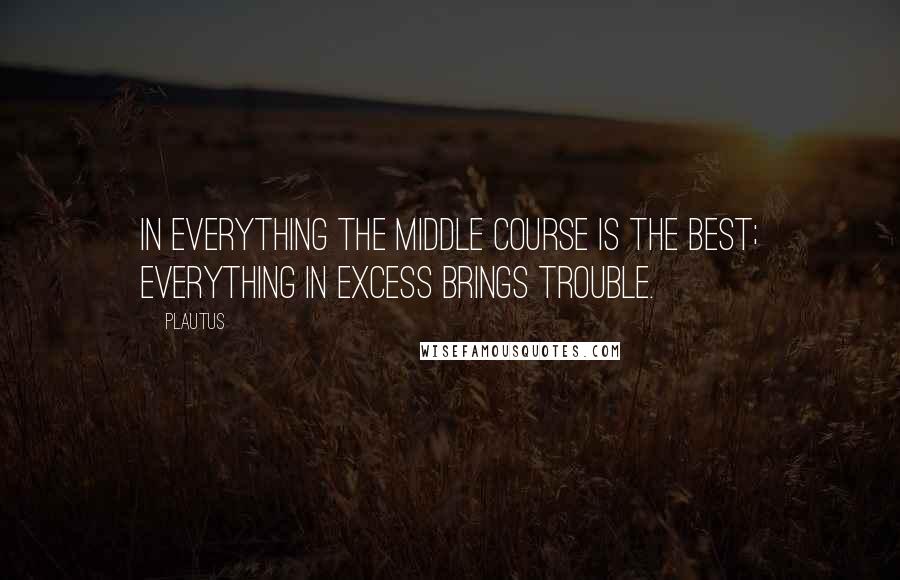 Plautus Quotes: In everything the middle course is the best; everything in excess brings trouble.