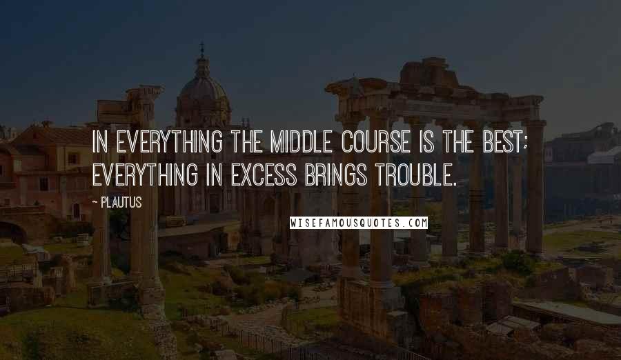 Plautus Quotes: In everything the middle course is the best; everything in excess brings trouble.