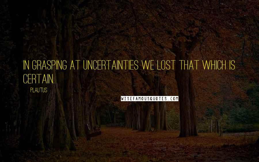 Plautus Quotes: In grasping at uncertainties we lost that which is certain.