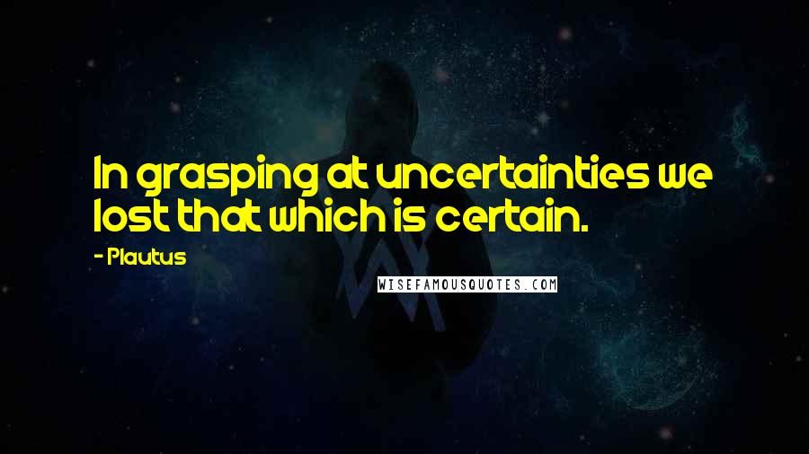 Plautus Quotes: In grasping at uncertainties we lost that which is certain.