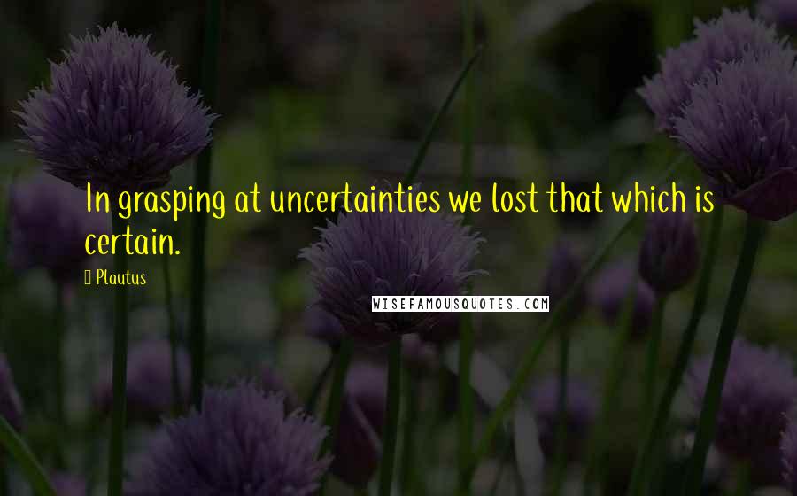 Plautus Quotes: In grasping at uncertainties we lost that which is certain.