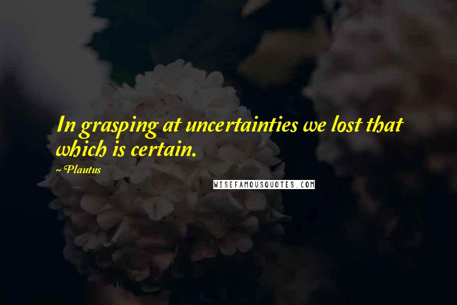 Plautus Quotes: In grasping at uncertainties we lost that which is certain.