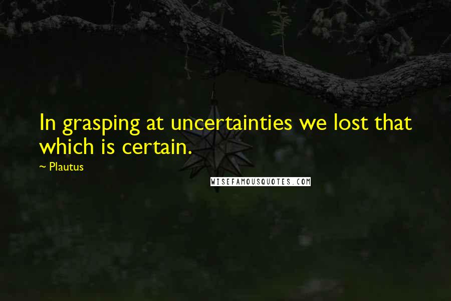 Plautus Quotes: In grasping at uncertainties we lost that which is certain.