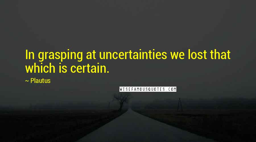 Plautus Quotes: In grasping at uncertainties we lost that which is certain.