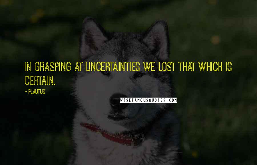 Plautus Quotes: In grasping at uncertainties we lost that which is certain.