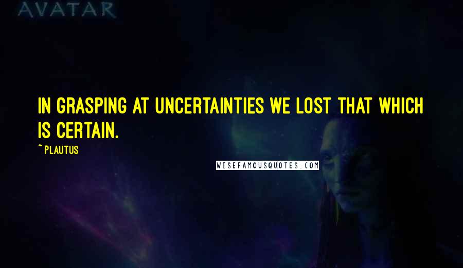 Plautus Quotes: In grasping at uncertainties we lost that which is certain.