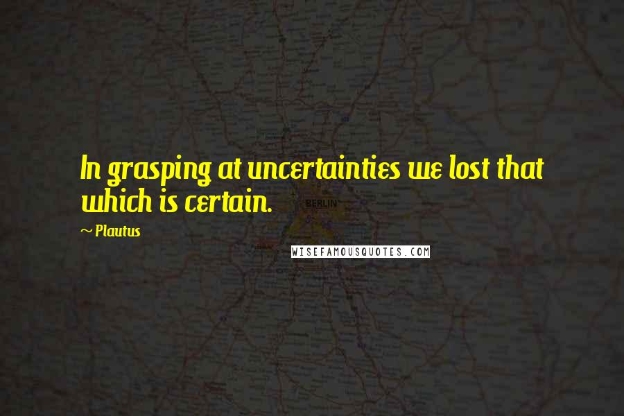 Plautus Quotes: In grasping at uncertainties we lost that which is certain.