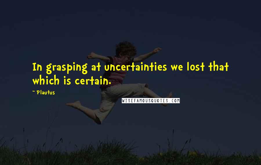 Plautus Quotes: In grasping at uncertainties we lost that which is certain.