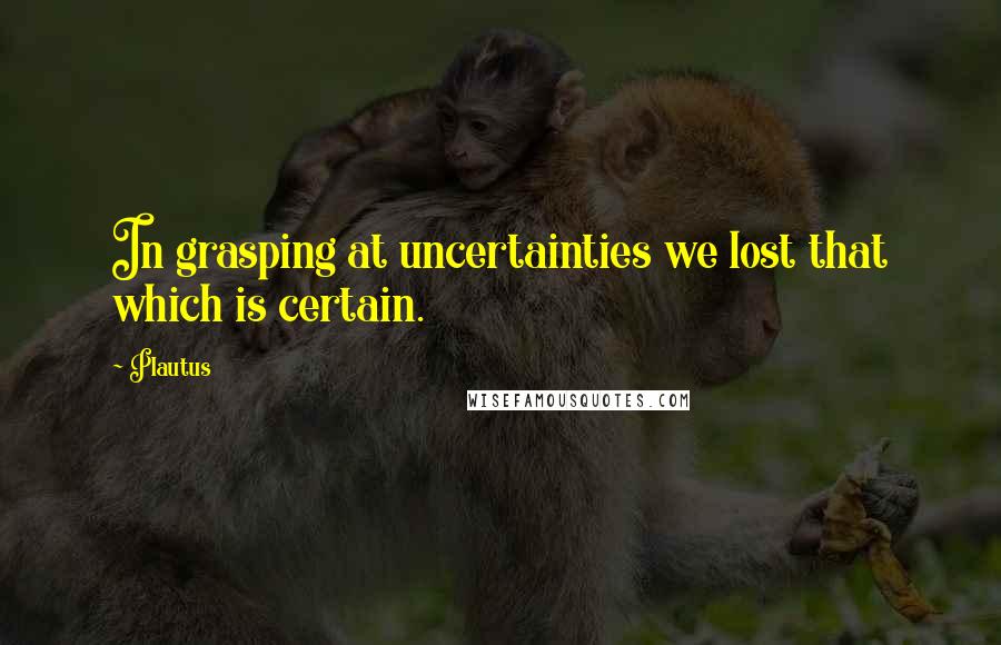 Plautus Quotes: In grasping at uncertainties we lost that which is certain.