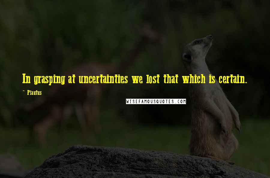 Plautus Quotes: In grasping at uncertainties we lost that which is certain.