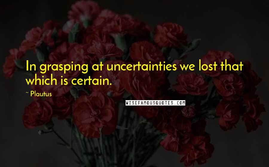 Plautus Quotes: In grasping at uncertainties we lost that which is certain.