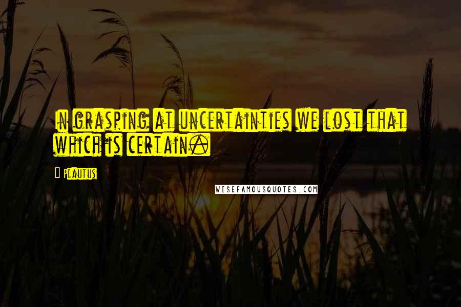 Plautus Quotes: In grasping at uncertainties we lost that which is certain.