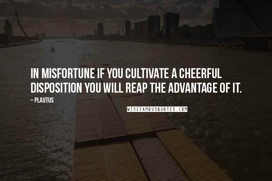 Plautus Quotes: In misfortune if you cultivate a cheerful disposition you will reap the advantage of it.