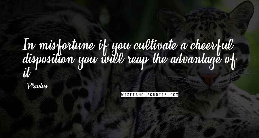 Plautus Quotes: In misfortune if you cultivate a cheerful disposition you will reap the advantage of it.