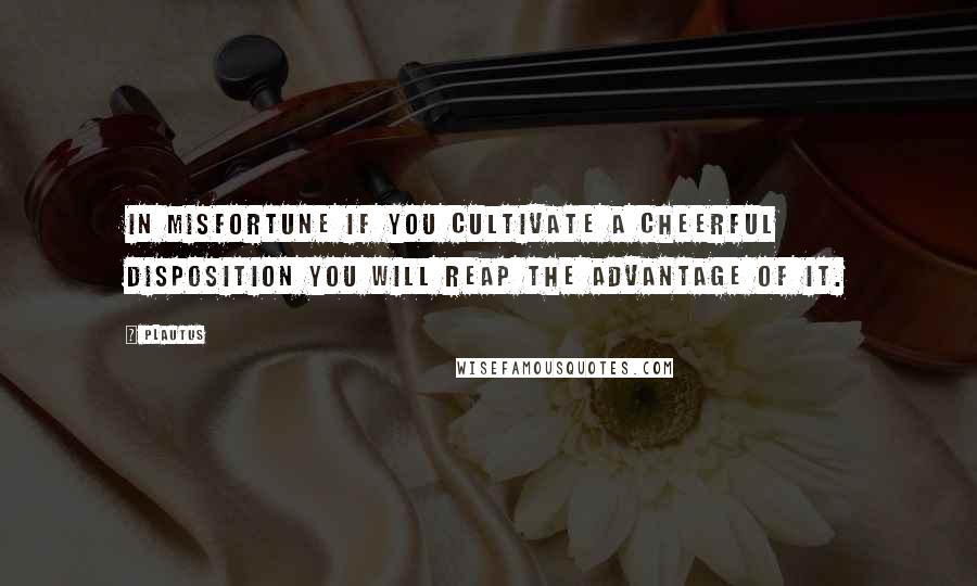 Plautus Quotes: In misfortune if you cultivate a cheerful disposition you will reap the advantage of it.