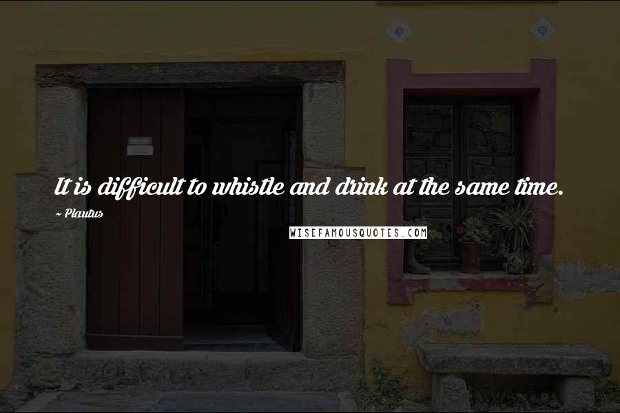 Plautus Quotes: It is difficult to whistle and drink at the same time.