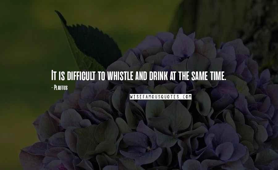 Plautus Quotes: It is difficult to whistle and drink at the same time.