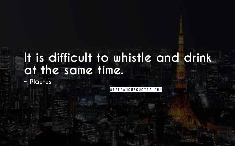 Plautus Quotes: It is difficult to whistle and drink at the same time.