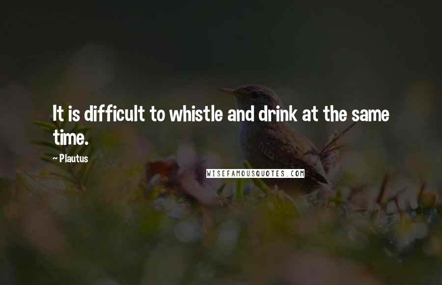 Plautus Quotes: It is difficult to whistle and drink at the same time.