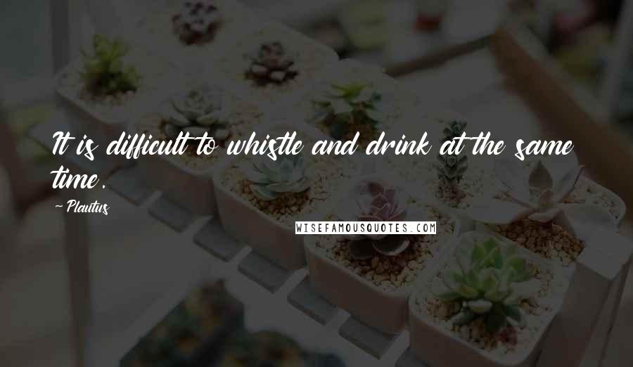 Plautus Quotes: It is difficult to whistle and drink at the same time.