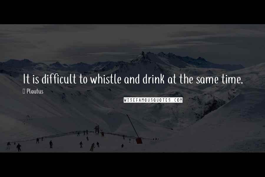 Plautus Quotes: It is difficult to whistle and drink at the same time.