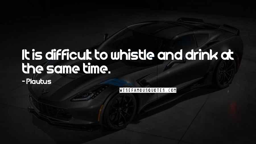 Plautus Quotes: It is difficult to whistle and drink at the same time.