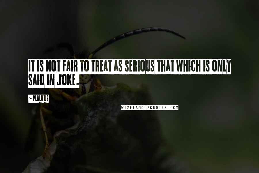Plautus Quotes: It is not fair to treat as serious that which is only said in joke.