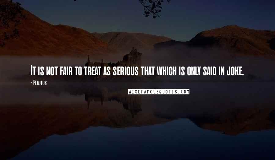 Plautus Quotes: It is not fair to treat as serious that which is only said in joke.