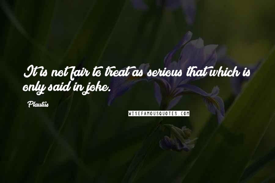 Plautus Quotes: It is not fair to treat as serious that which is only said in joke.