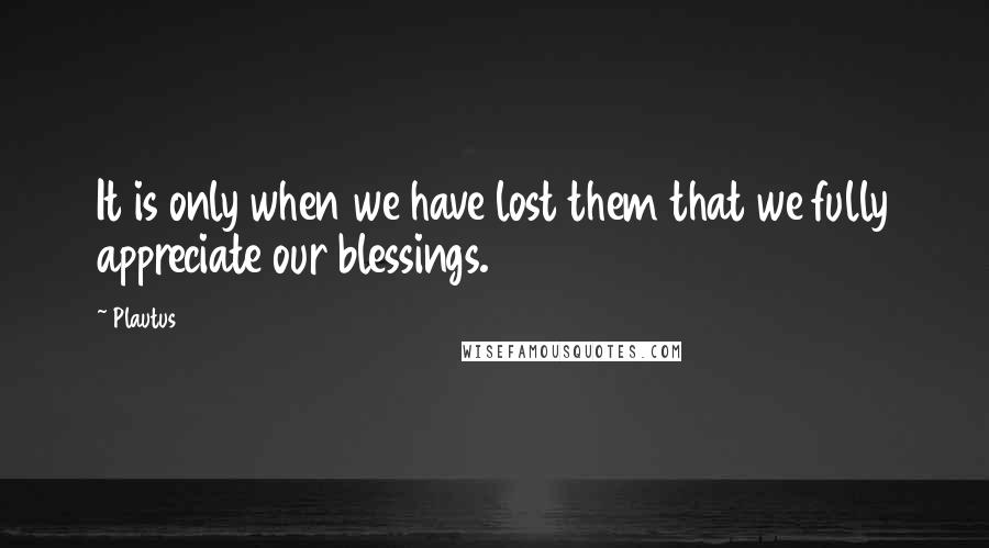 Plautus Quotes: It is only when we have lost them that we fully appreciate our blessings.