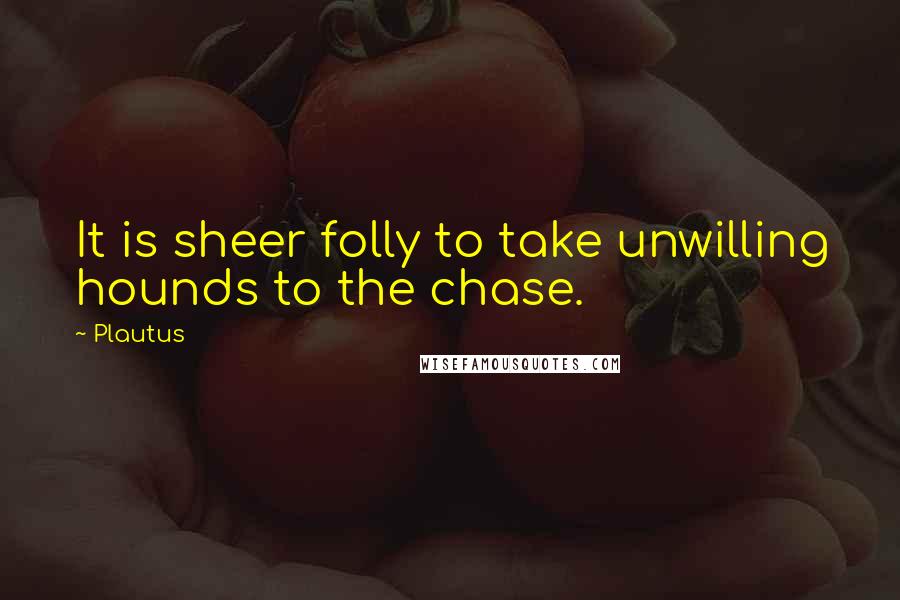 Plautus Quotes: It is sheer folly to take unwilling hounds to the chase.