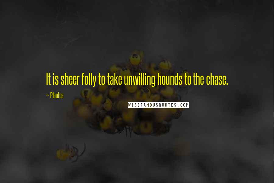 Plautus Quotes: It is sheer folly to take unwilling hounds to the chase.