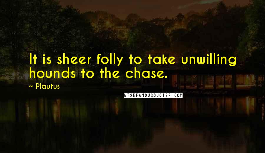 Plautus Quotes: It is sheer folly to take unwilling hounds to the chase.