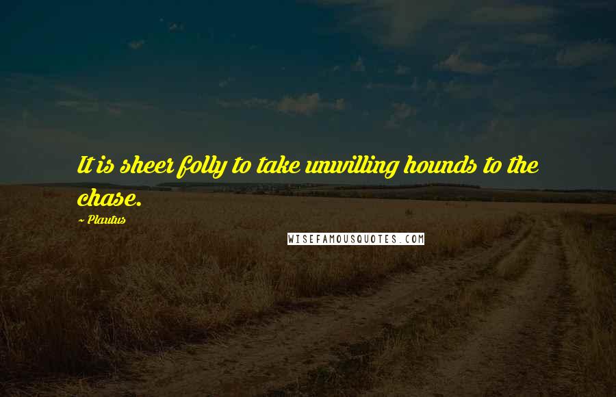 Plautus Quotes: It is sheer folly to take unwilling hounds to the chase.