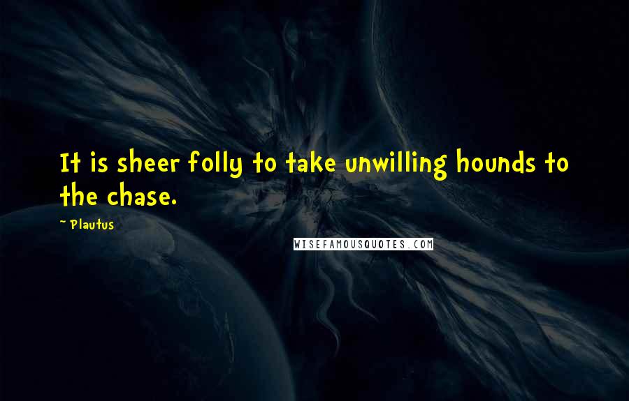 Plautus Quotes: It is sheer folly to take unwilling hounds to the chase.