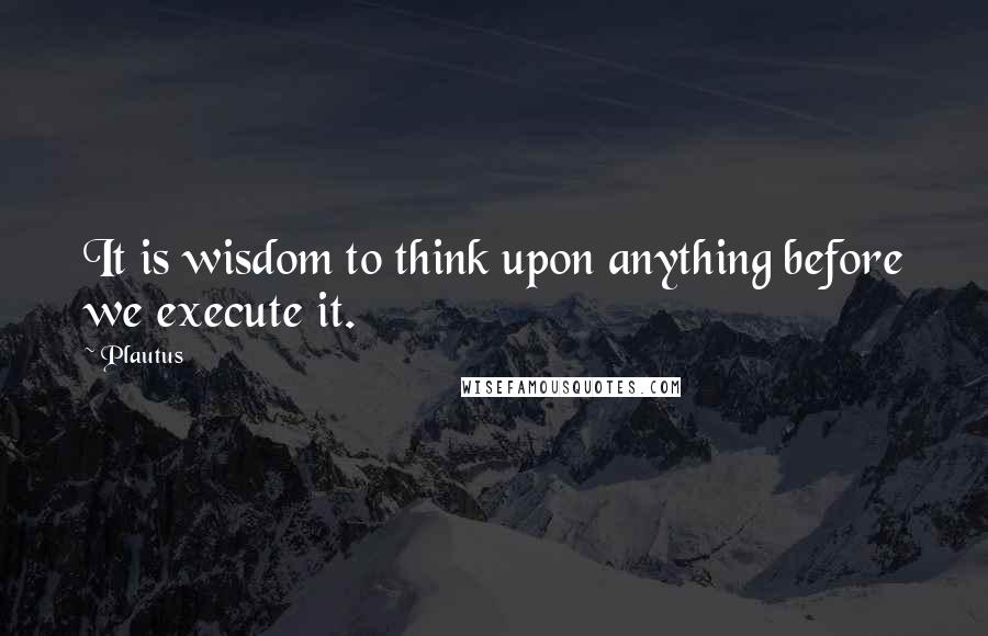 Plautus Quotes: It is wisdom to think upon anything before we execute it.