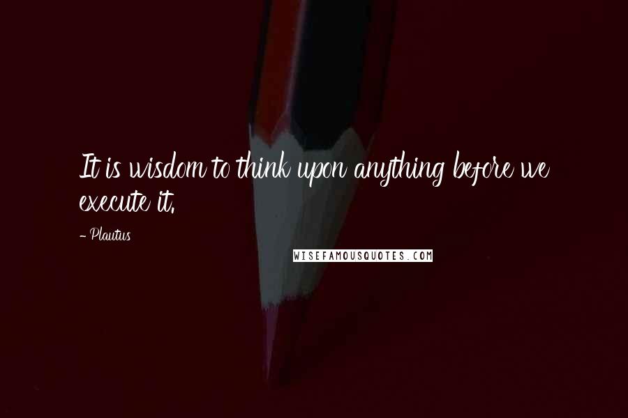 Plautus Quotes: It is wisdom to think upon anything before we execute it.