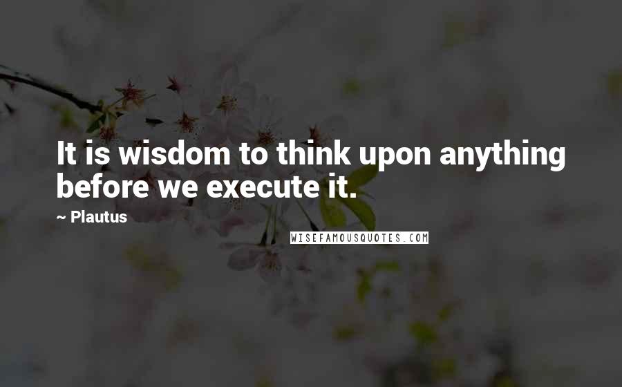 Plautus Quotes: It is wisdom to think upon anything before we execute it.