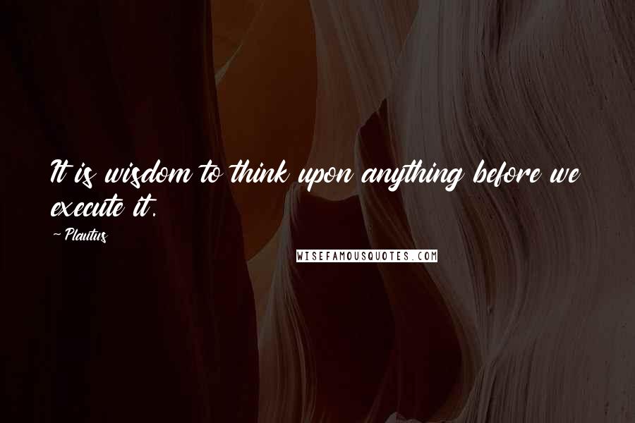 Plautus Quotes: It is wisdom to think upon anything before we execute it.