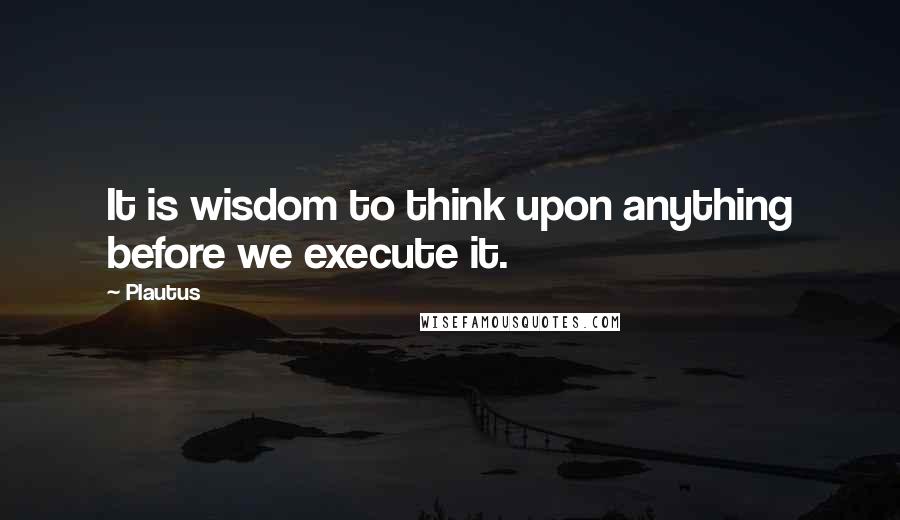 Plautus Quotes: It is wisdom to think upon anything before we execute it.