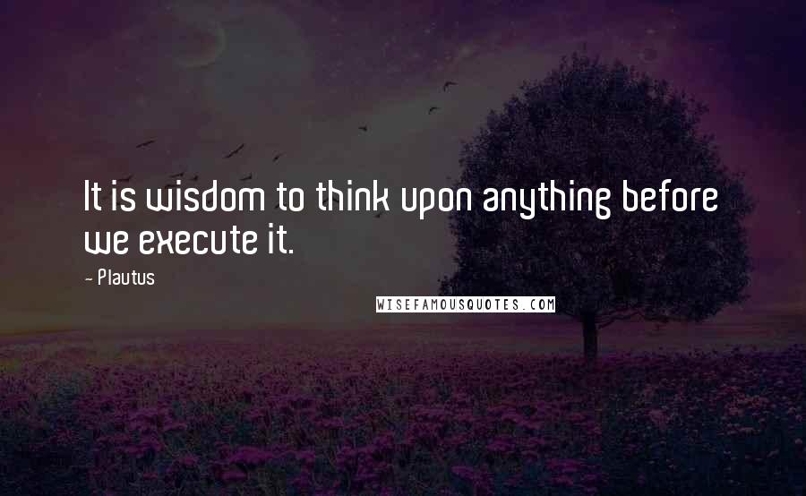 Plautus Quotes: It is wisdom to think upon anything before we execute it.